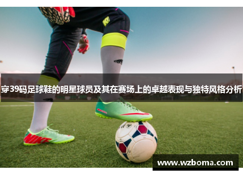 穿39码足球鞋的明星球员及其在赛场上的卓越表现与独特风格分析