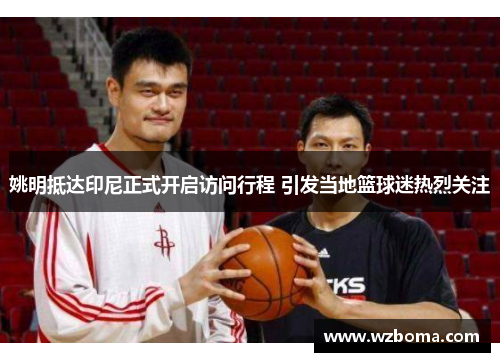 姚明抵达印尼正式开启访问行程 引发当地篮球迷热烈关注