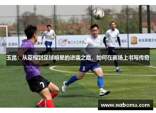 玉昆：从草根到足球明星的逆袭之路，如何在赛场上书写传奇