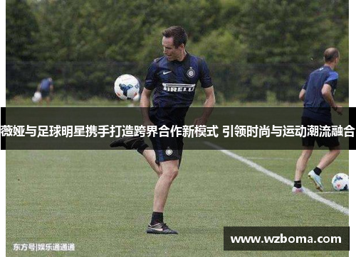 薇娅与足球明星携手打造跨界合作新模式 引领时尚与运动潮流融合