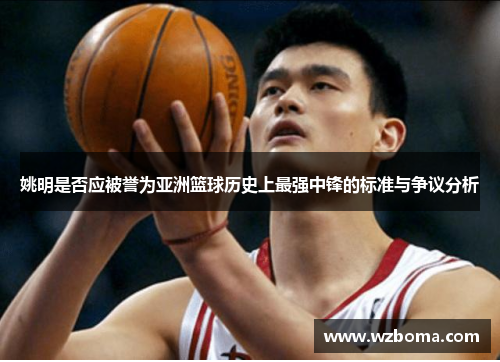 姚明是否应被誉为亚洲篮球历史上最强中锋的标准与争议分析