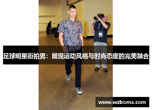 足球明星街拍男：展现运动风格与时尚态度的完美融合