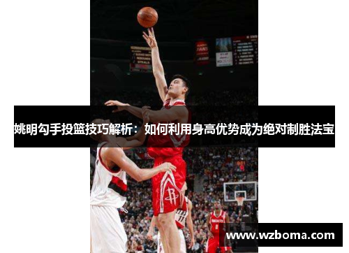 姚明勾手投篮技巧解析：如何利用身高优势成为绝对制胜法宝