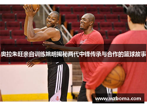 奥拉朱旺亲自训练姚明揭秘两代中锋传承与合作的篮球故事