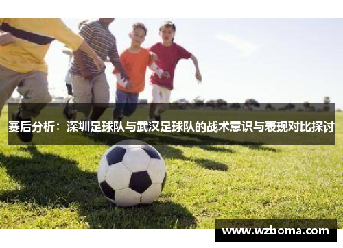 赛后分析：深圳足球队与武汉足球队的战术意识与表现对比探讨