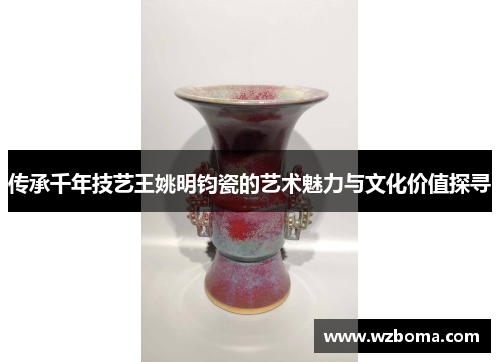传承千年技艺王姚明钧瓷的艺术魅力与文化价值探寻