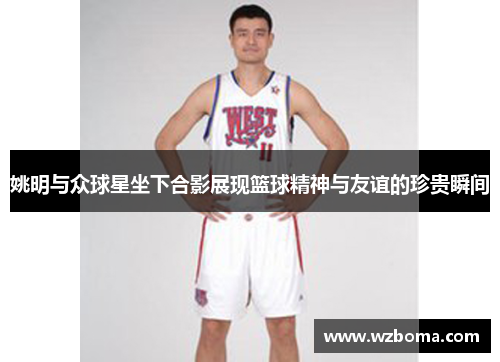 姚明与众球星坐下合影展现篮球精神与友谊的珍贵瞬间