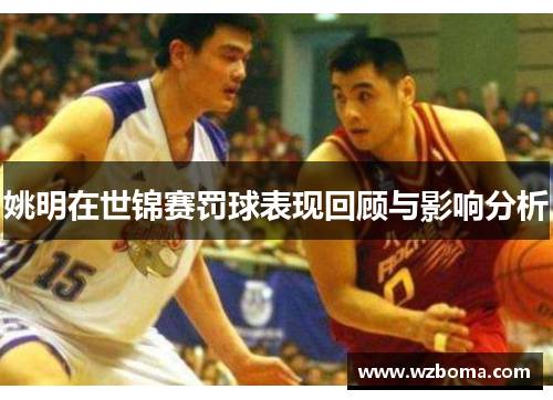 姚明在世锦赛罚球表现回顾与影响分析