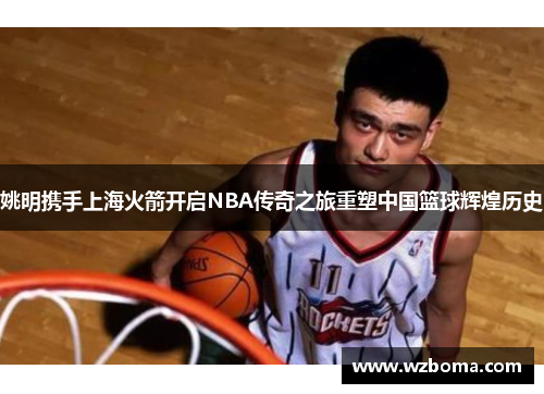 姚明携手上海火箭开启NBA传奇之旅重塑中国篮球辉煌历史