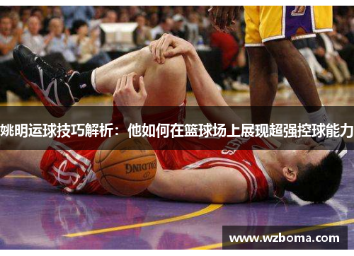姚明运球技巧解析：他如何在篮球场上展现超强控球能力
