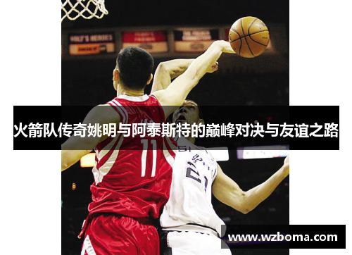 火箭队传奇姚明与阿泰斯特的巅峰对决与友谊之路