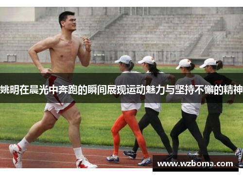 姚明在晨光中奔跑的瞬间展现运动魅力与坚持不懈的精神