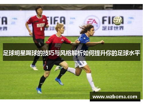 足球明星踢球的技巧与风格解析如何提升你的足球水平
