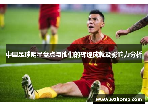 中国足球明星盘点与他们的辉煌成就及影响力分析