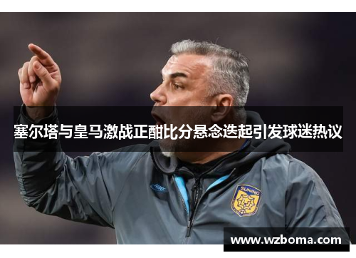 塞尔塔与皇马激战正酣比分悬念迭起引发球迷热议