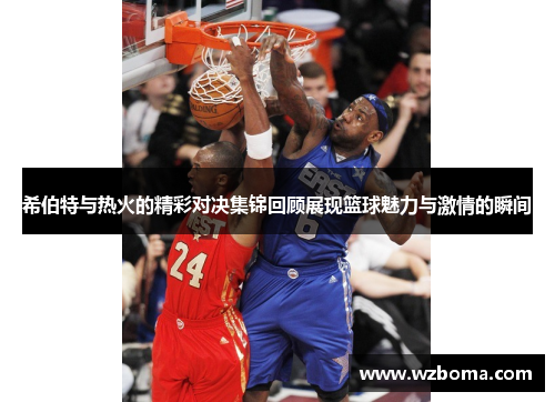 希伯特与热火的精彩对决集锦回顾展现篮球魅力与激情的瞬间