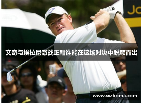 文奇与埃拉尼激战正酣谁能在这场对决中脱颖而出